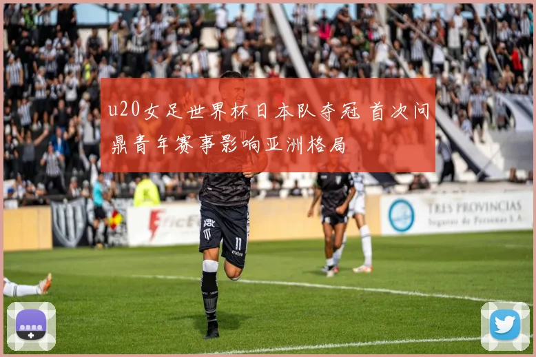 u20女足世界杯日本队夺冠 首次问鼎青年赛事影响亚洲格局