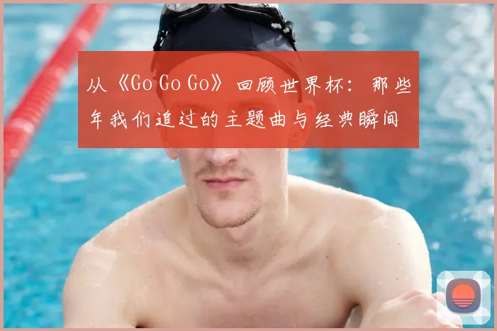 从《Go Go Go》回顾世界杯：那些年我们追过的主题曲与经典瞬间
