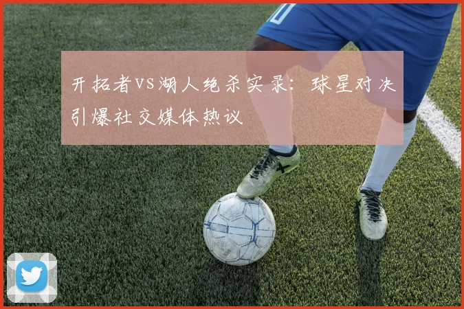 开拓者vs湖人绝杀实录：球星对决引爆社交媒体热议