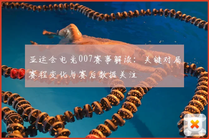 亚运会电竞007赛事解读：关键对局赛程变化与赛后数据关注