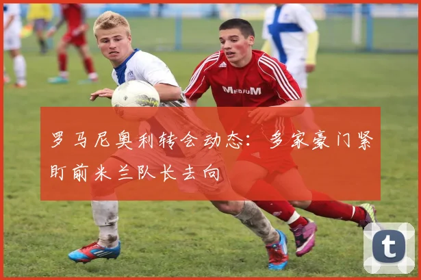 罗马尼奥利转会动态：多家豪门紧盯前米兰队长去向