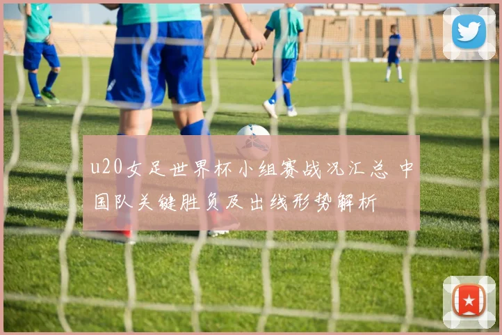 u20女足世界杯小组赛战况汇总 中国队关键胜负及出线形势解析