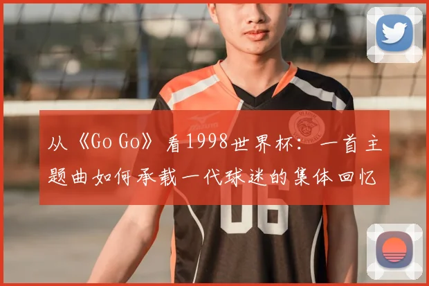 从《Go Go》看1998世界杯：一首主题曲如何承载一代球迷的集体回忆