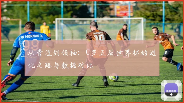 从青涩到领袖：C罗五届世界杯的进化之路与数据对比
