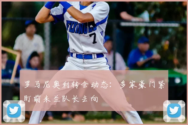 罗马尼奥利转会动态：多家豪门紧盯前米兰队长去向