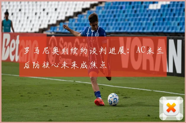 罗马尼奥利续约谈判进展：AC米兰后防核心未来成焦点