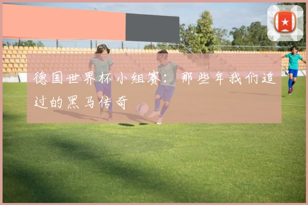 德国世界杯小组赛：那些年我们追过的黑马传奇