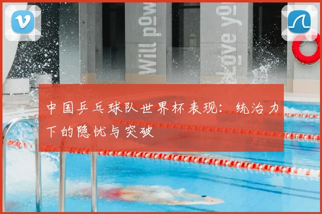 中国乒乓球队世界杯表现：统治力下的隐忧与突破