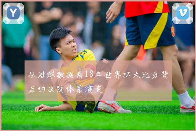 从进球数据看18年世界杯大比分背后的攻防体系演变