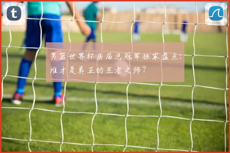 男篮世界杯历届总冠军独家盘点：谁才是真正的王者之师？