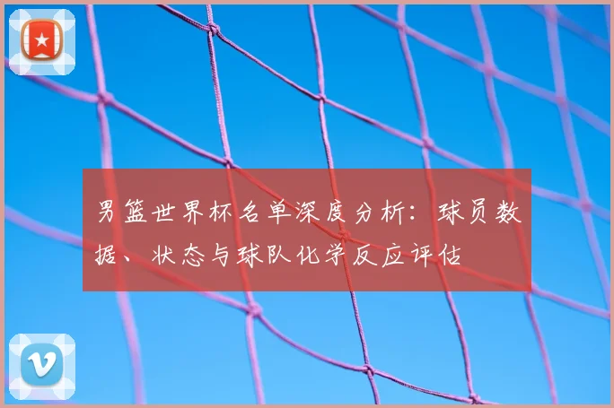 男篮世界杯名单深度分析:球员数据、状态与球队化学反应评估
