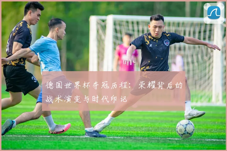德国世界杯夺冠历程：荣耀背后的战术演变与时代印记