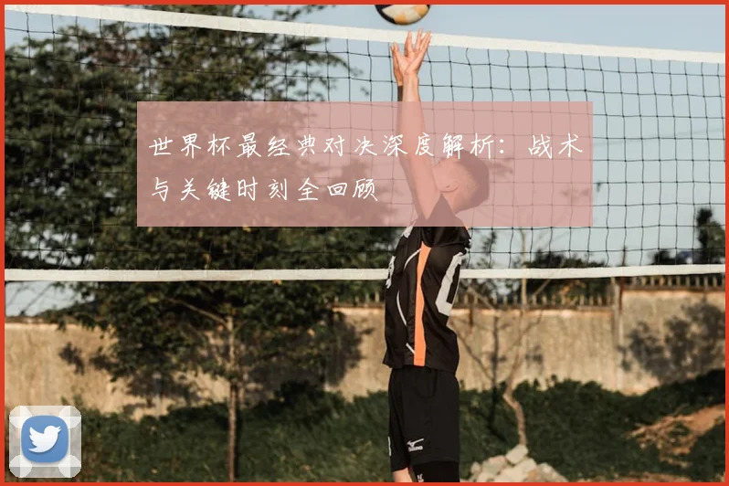 世界杯最经典对决深度解析:战术与关键时刻全回顾