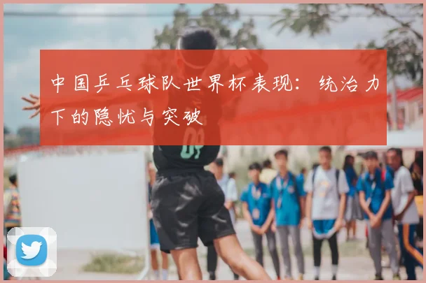 中国乒乓球队世界杯表现：统治力下的隐忧与突破