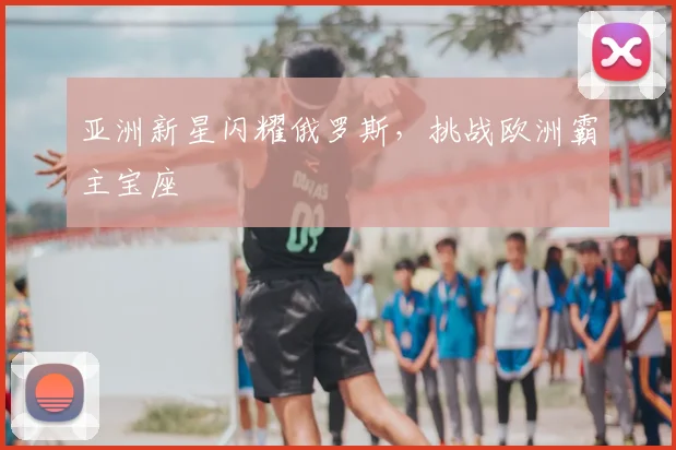 亚洲新星闪耀俄罗斯,挑战欧洲霸主宝座