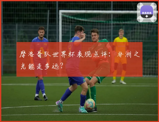 摩洛哥队世界杯表现点评：非洲之光能走多远？